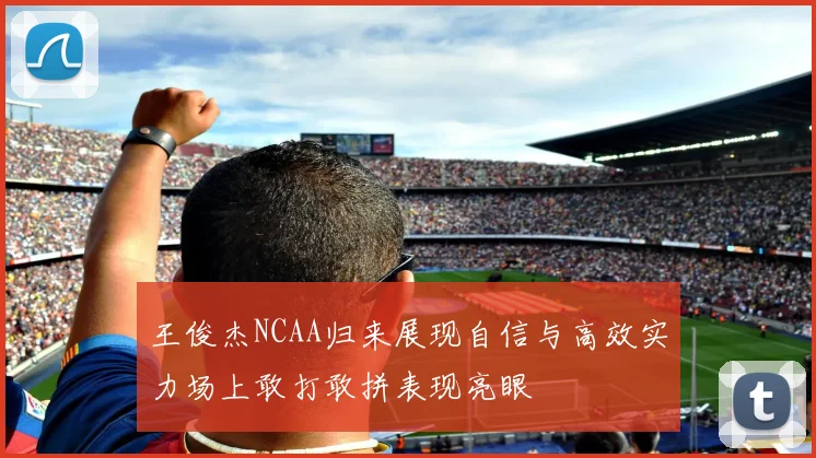 王俊杰NCAA归来展现自信与高效实力场上敢打敢拼表现亮眼