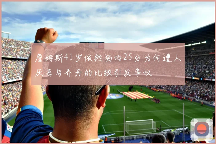 詹姆斯41岁依然场均25分为何遭人厌恶与乔丹的比较引发争议