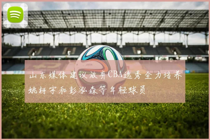 山东媒体建议放弃CBA选秀全力培养姚柯宇和彭泓森等年轻球员