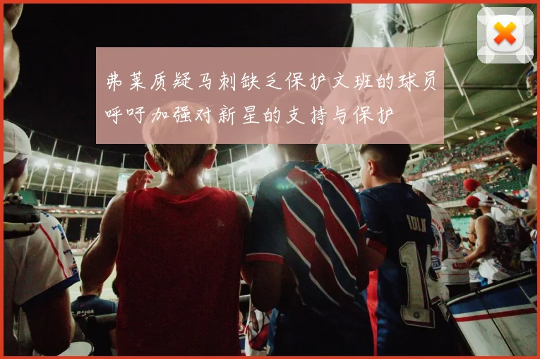 弗莱质疑马刺缺乏保护文班的球员呼吁加强对新星的支持与保护