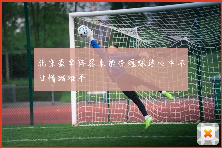 北京豪华阵容未能夺冠球迷心中不甘情绪难平