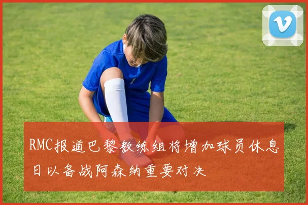 RMC报道巴黎教练组将增加球员休息日以备战阿森纳重要对决