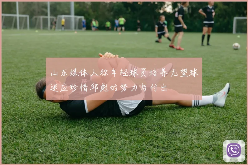 山东媒体人称年轻球员培养无望球迷应珍惜邱彪的努力与付出