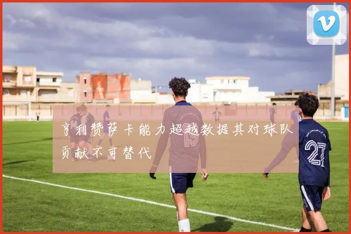 亨利赞萨卡能力超越数据其对球队贡献不可替代