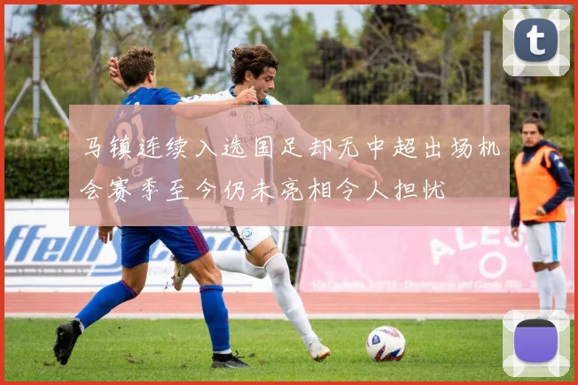 马镇连续入选国足却无中超出场机会赛季至今仍未亮相令人担忧