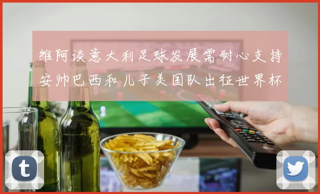 维阿谈意大利足球发展需耐心支持安帅巴西和儿子美国队出征世界杯