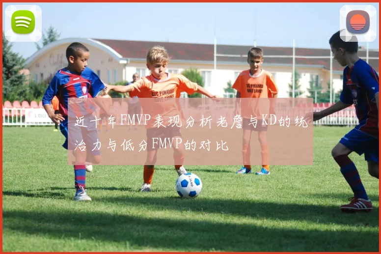 近十年FMVP表现分析老詹与KD的统治力与低分FMVP的对比