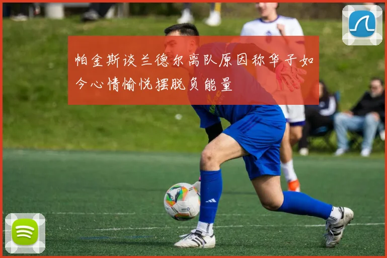 帕金斯谈兰德尔离队原因称华子如今心情愉悦摆脱负能量