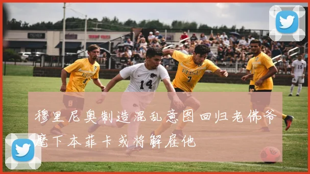 穆里尼奥制造混乱意图回归老佛爷麾下本菲卡或将解雇他