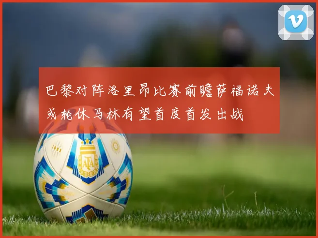 巴黎对阵洛里昂比赛前瞻萨福诺夫或轮休马林有望首度首发出战