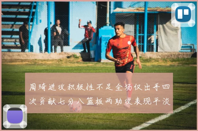 周琦进攻积极性不足全场仅出手四次贡献七分八篮板两助攻表现平淡