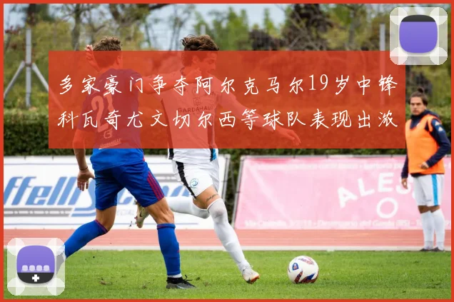 多家豪门争夺阿尔克马尔19岁中锋科瓦奇尤文切尔西等球队表现出浓厚兴趣