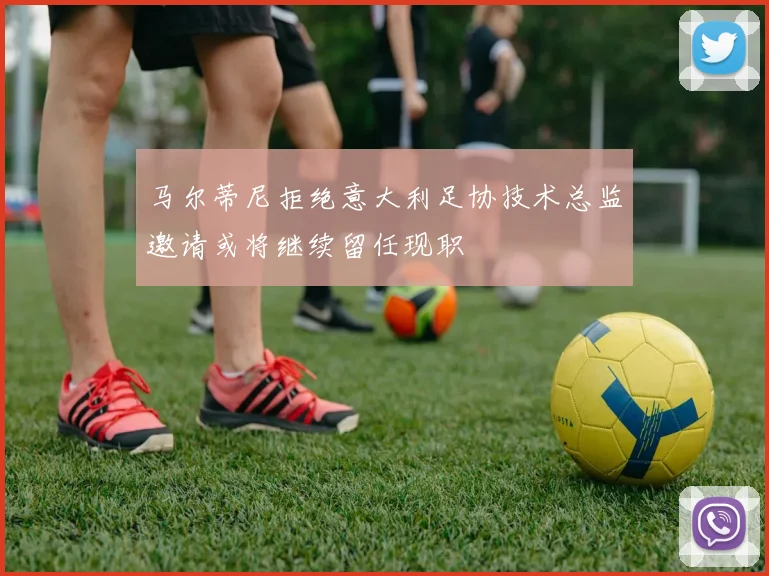 马尔蒂尼拒绝意大利足协技术总监邀请或将继续留任现职