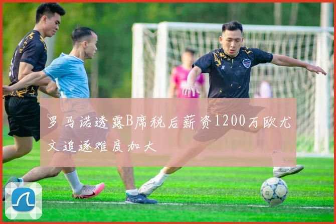 罗马诺透露B席税后薪资1200万欧尤文追逐难度加大