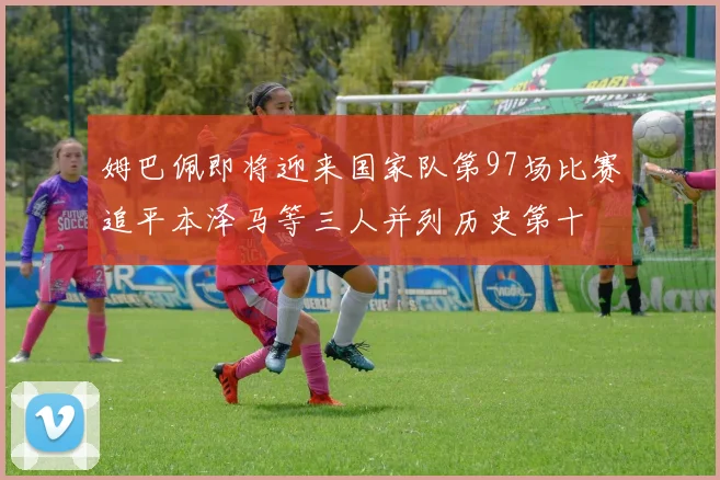 姆巴佩即将迎来国家队第97场比赛追平本泽马等三人并列历史第十