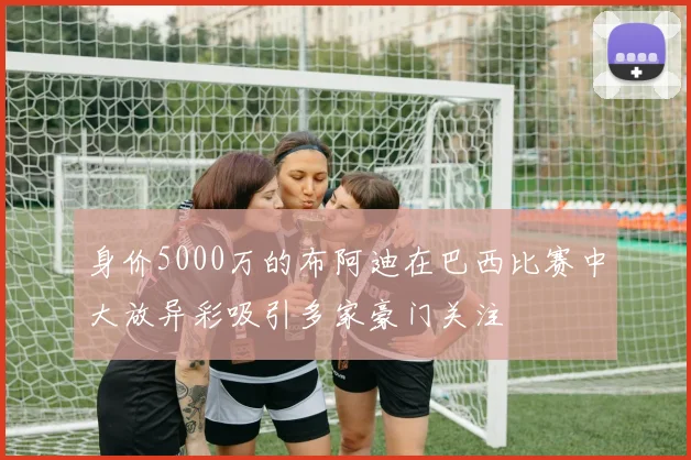 身价5000万的布阿迪在巴西比赛中大放异彩吸引多家豪门关注