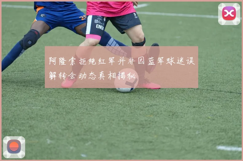 阿隆索拒绝红军并非因蓝军球迷误解转会动态真相揭秘