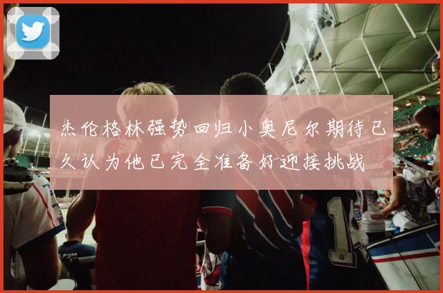 杰伦格林强势回归小奥尼尔期待已久认为他已完全准备好迎接挑战