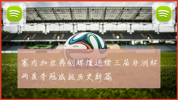 塞内加尔再创辉煌连续三届非洲杯两度夺冠成就历史新篇