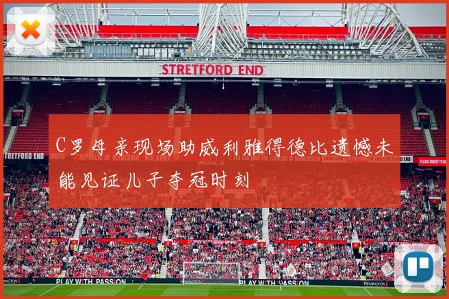 C罗母亲现场助威利雅得德比遗憾未能见证儿子夺冠时刻
